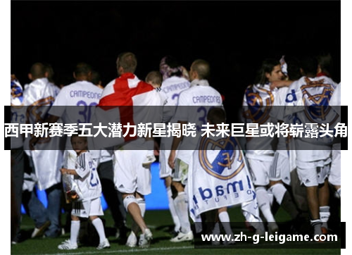 西甲新赛季五大潜力新星揭晓 未来巨星或将崭露头角