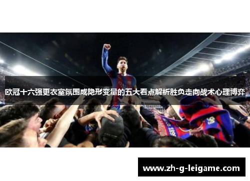 欧冠十六强更衣室氛围成隐形变量的五大看点解析胜负走向战术心理博弈