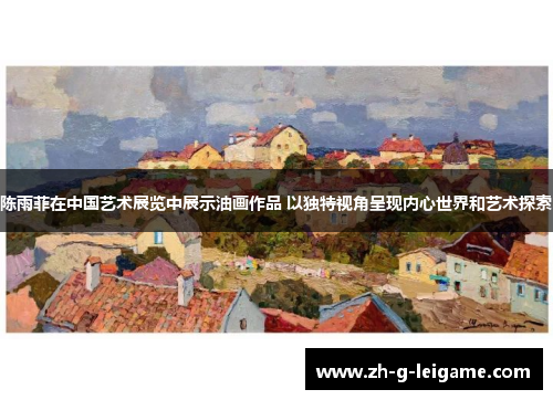 陈雨菲在中国艺术展览中展示油画作品 以独特视角呈现内心世界和艺术探索 陈雨菲在中国艺术展览中展示油画作品 以独特视角呈现内心世界和艺术探索