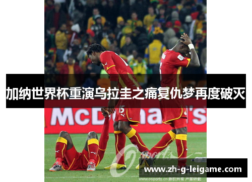 加纳世界杯重演乌拉圭之痛复仇梦再度破灭 加纳世界杯重演乌拉圭之痛复仇梦再度破灭