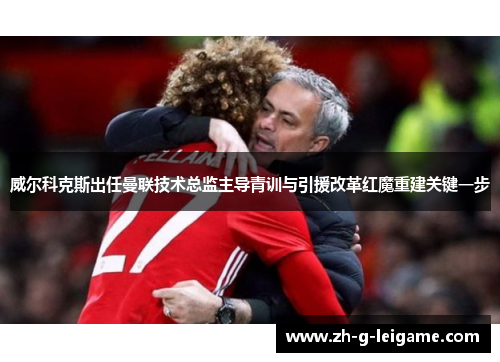 威尔科克斯出任曼联技术总监主导青训与引援改革红魔重建关键一步