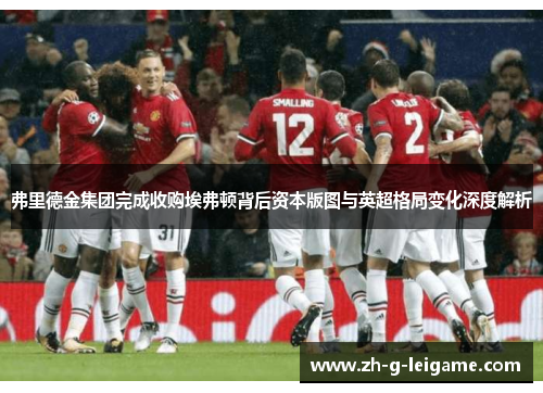 弗里德金集团完成收购埃弗顿背后资本版图与英超格局变化深度解析 弗里德金集团完成收购埃弗顿背后资本版图与英超格局变化深度解析