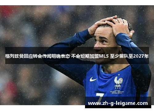 格列兹曼回应转会传闻明确表态 不会短期加盟MLS 至少留队至2027年