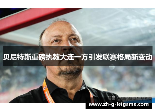贝尼特斯重磅执教大连一方引发联赛格局新变动 贝尼特斯重磅执教大连一方引发联赛格局新变动
