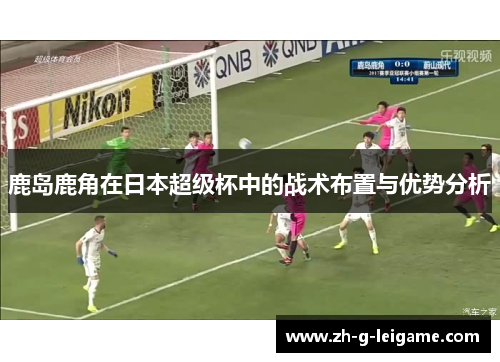 鹿岛鹿角在日本超级杯中的战术布置与优势分析 鹿岛鹿角在日本超级杯中的战术布置与优势分析