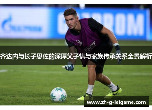 齐达内与长子恩佐的深厚父子情与家族传承关系全景解析 齐达内与长子恩佐的深厚父子情与家族传承关系全景解析